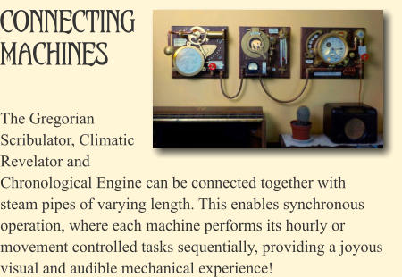 Connecting Machines The Gregorian Scribulator, Climatic Revelator and Chronological Engine can be connected together with steam pipes of varying length. This enables synchronous operation, where each machine performs its hourly or movement controlled tasks sequentially, providing a joyous visual and audible mechanical experience!