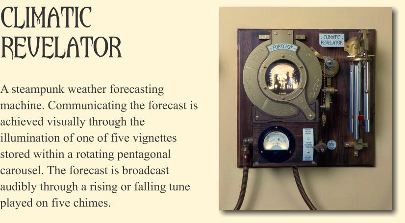 Climatic Revelator A steampunk weather forecasting machine. Communicating the forecast is achieved visually through the illumination of one of five vignettes stored within a rotating pentagonal carousel. The forecast is broadcast audibly through a rising or falling tune played on five chimes.