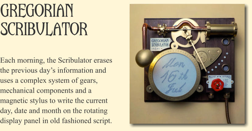 Gregorian Scribulator Each morning, the Scribulator erases the previous day�s information and uses a complex system of gears, mechanical components and a magnetic stylus to write the current day, date and month on the rotating display panel in old fashioned script.