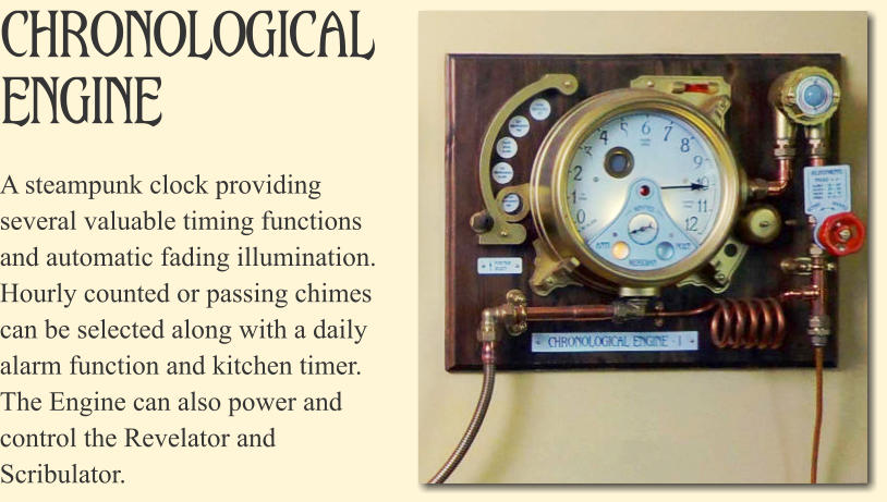 Chronological Engine A steampunk clock providing several valuable timing functions and automatic fading illumination. Hourly counted or passing chimes can be selected along with a daily alarm function and kitchen timer. The Engine can also power and control the Revelator and Scribulator.