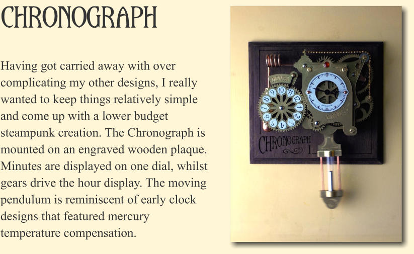Chronograph Having got carried away with over complicating my other designs, I really wanted to keep things relatively simple and come up with a lower budget steampunk creation. The Chronograph is mounted on an engraved wooden plaque. Minutes are displayed on one dial, whilst gears drive the hour display. The moving pendulum is reminiscent of early clock designs that featured mercury temperature compensation.