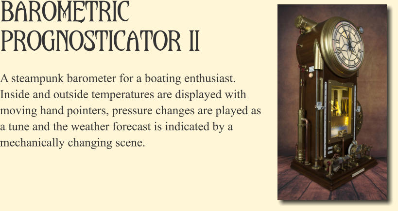 Barometric Prognosticator II A steampunk barometer for a boating enthusiast. Inside and outside temperatures are displayed with moving hand pointers, pressure changes are played as a tune and the weather forecast is indicated by a mechanically changing scene.