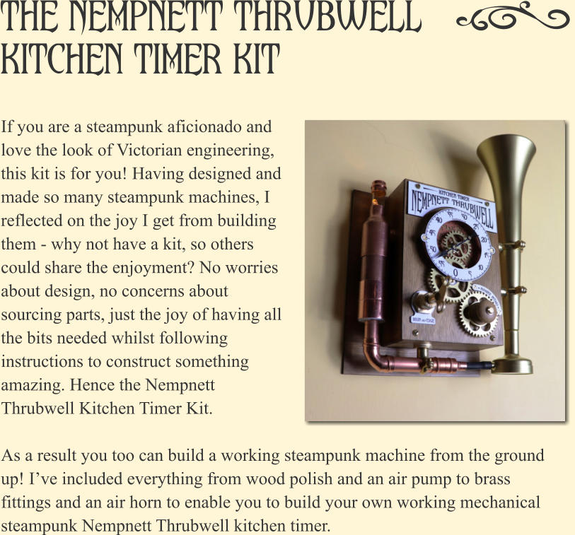 If you are a steampunk aficionado and love the look of Victorian engineering, this kit is for you! Having designed and made so many steampunk machines, I reflected on the joy I get from building them - why not have a kit, so others could share the enjoyment? No worries about design, no concerns about sourcing parts, just the joy of having all the bits needed whilst following instructions to construct something amazing. Hence the Nempnett Thrubwell Kitchen Timer Kit.   As a result you too can build a working steampunk machine from the ground up! I�ve included everything from wood polish and an air pump to brass fittings and an air horn to enable you to build your own working mechanical steampunk Nempnett Thrubwell kitchen timer. The Nempnett Thrubwell Kitchen Timer Kit