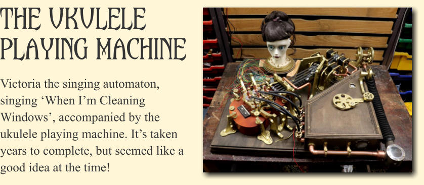 The Ukulele Playing Machine Victoria the singing automaton, singing �When I�m Cleaning Windows�, accompanied by the ukulele playing machine. It�s taken years to complete, but seemed like a good idea at the time!