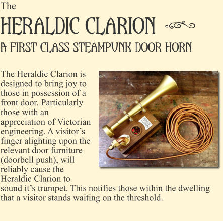The Heraldic Clarion  A first class steampunk door horn!  The Heraldic Clarion is designed to bring joy to those in possession of a front door. Particularly those with an appreciation of Victorian engineering. A visitor�s finger alighting upon the relevant door furniture (doorbell push), will reliably cause the Heraldic Clarion to sound it�s trumpet. This notifies those within the dwelling that a visitor stands waiting on the threshold.