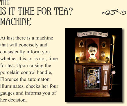 The Is It Time For Tea? Machine? At last there is a machine that will concisely and consistently inform you whether it is, or is not, time for tea. Upon raising the porcelain control handle, Florence the automaton illuminates, checks her four gauges and informs you of her decision.