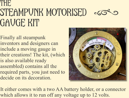 The steampunk Motorised gauge kit Finally all steampunk inventors and designers can include a moving gauge in their creations! The kit, (which is also available ready assembled) contains all the required parts, you just need to decide on its decoration.  It either comes with a two AA battery holder, or a connector which allows it to run off any voltage up to 12 volts.