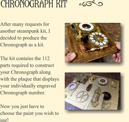 Chronograph Kit After many requests for another steampunk kit, I decided to produce the Chronograph as a kit.   The kit contains the 112 parts required to construct your Chronograph along with the plaque that displays your individually engraved Chronograph number.  Now you just have to choose the paint you wish to use!
