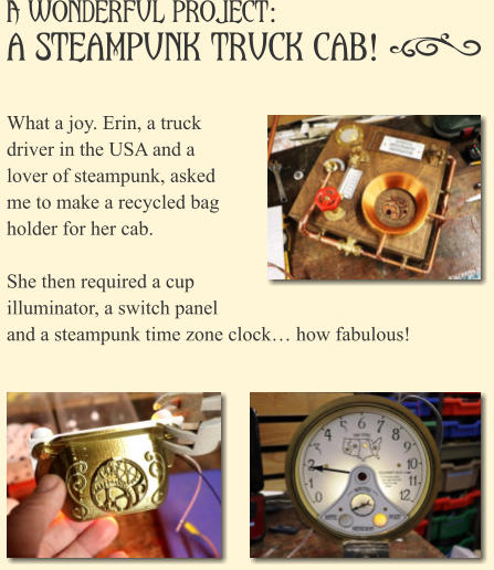 A Wonderful Project: a Steampunk Truck Cab!    What a joy. Erin, a truck driver in the USA and a lover of steampunk, asked me to make a recycled bag holder for her cab.  She then required a cup illuminator, a switch panel and a steampunk time zone clock� how fabulous!