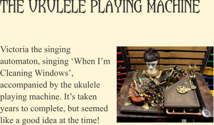 The Ukulele Playing Machine Victoria the singing automaton, singing �When I�m Cleaning Windows�, accompanied by the ukulele playing machine. It�s taken years to complete, but seemed like a good idea at the time!